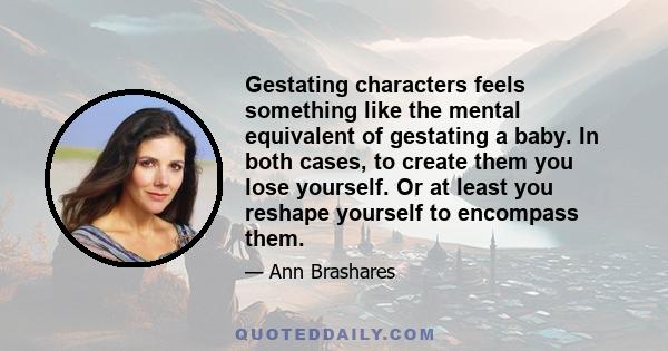 Gestating characters feels something like the mental equivalent of gestating a baby. In both cases, to create them you lose yourself. Or at least you reshape yourself to encompass them.