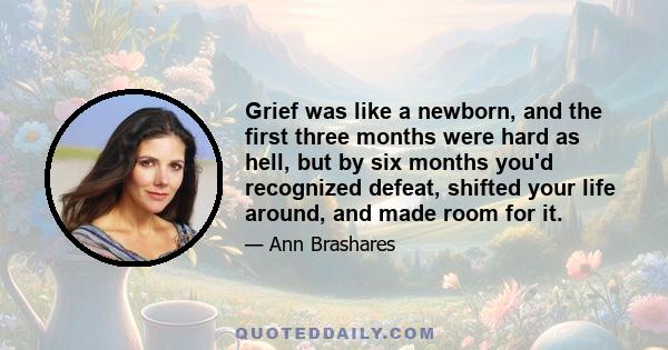 Grief was like a newborn, and the first three months were hard as hell, but by six months you'd recognized defeat, shifted your life around, and made room for it.