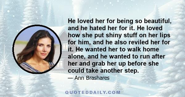 He loved her for being so beautiful, and he hated her for it. He loved how she put shiny stuff on her lips for him, and he also reviled her for it. He wanted her to walk home alone, and he wanted to run after her and