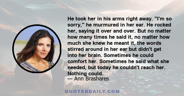 He took her in his arms right away. I'm so sorry, he murmured in her ear. He rocked her, saying it over and over. But no matter how many times he said it, no matter how much she knew he meant it, the words stirred