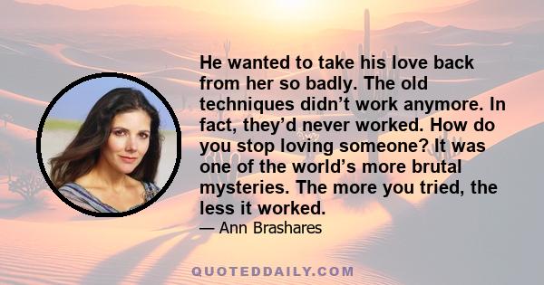 He wanted to take his love back from her so badly. The old techniques didn’t work anymore. In fact, they’d never worked. How do you stop loving someone? It was one of the world’s more brutal mysteries. The more you