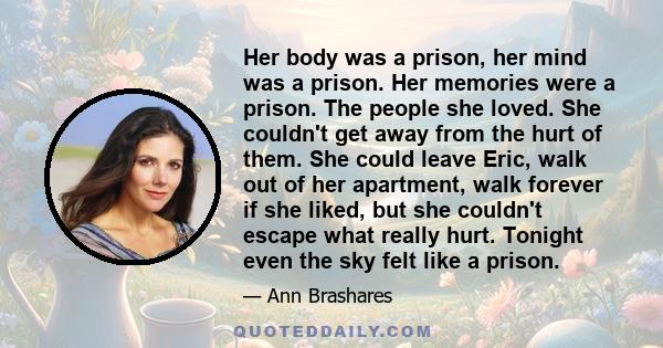 Her body was a prison, her mind was a prison. Her memories were a prison. The people she loved. She couldn't get away from the hurt of them. She could leave Eric, walk out of her apartment, walk forever if she liked,