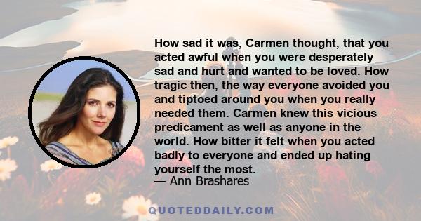 How sad it was, Carmen thought, that you acted awful when you were desperately sad and hurt and wanted to be loved. How tragic then, the way everyone avoided you and tiptoed around you when you really needed them.