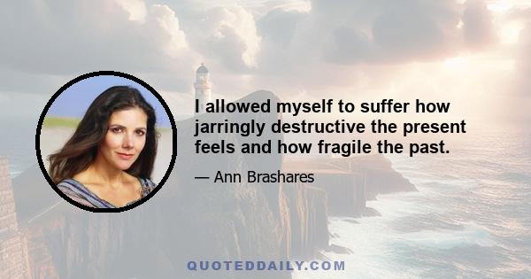 I allowed myself to suffer how jarringly destructive the present feels and how fragile the past.