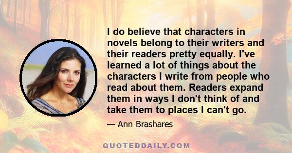 I do believe that characters in novels belong to their writers and their readers pretty equally. I've learned a lot of things about the characters I write from people who read about them. Readers expand them in ways I