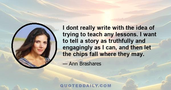 I dont really write with the idea of trying to teach any lessons. I want to tell a story as truthfully and engagingly as I can, and then let the chips fall where they may.