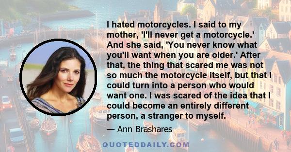 I hated motorcycles. I said to my mother, 'I'll never get a motorcycle.' And she said, 'You never know what you'll want when you are older.' After that, the thing that scared me was not so much the motorcycle itself,