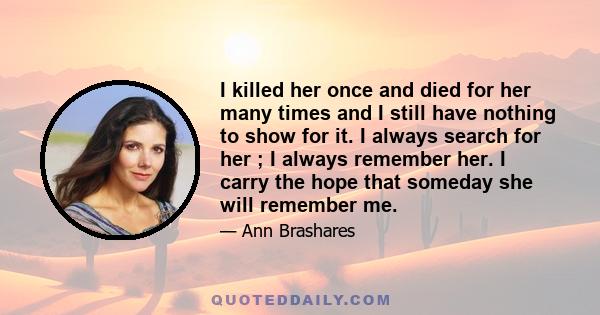 I killed her once and died for her many times and I still have nothing to show for it. I always search for her ; I always remember her. I carry the hope that someday she will remember me.