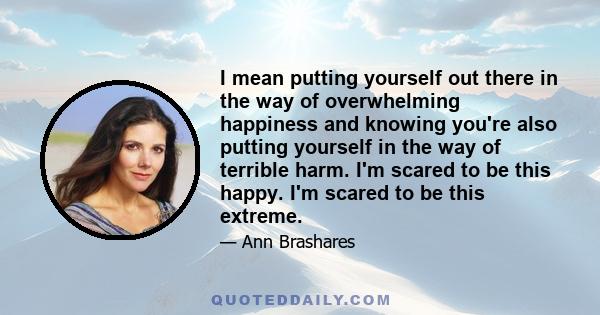 I mean putting yourself out there in the way of overwhelming happiness and knowing you're also putting yourself in the way of terrible harm. I'm scared to be this happy. I'm scared to be this extreme.