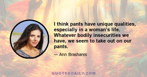 I think pants have unique qualities, especially in a woman’s life. Whatever bodily insecurities we have, we seem to take out on our pants.