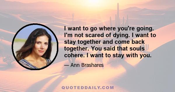 I want to go where you're going. I'm not scared of dying. I want to stay together and come back together. You said that souls cohere. I want to stay with you.