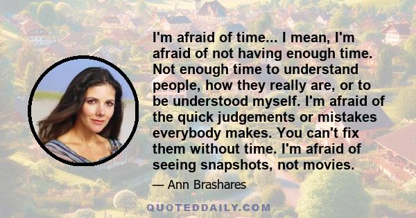 I'm afraid of time... I mean, I'm afraid of not having enough time. Not enough time to understand people, how they really are, or to be understood myself. I'm afraid of the quick judgements or mistakes everybody makes.