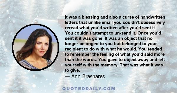 It was a blessing and also a curse of handwritten letters that unlike email you couldn’t obsessively reread what you’d written after you’d sent it. You couldn’t attempt to un-send it. Once you’d sent it it was gone. It