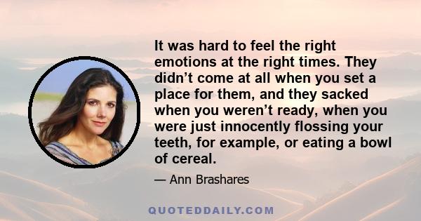 It was hard to feel the right emotions at the right times. They didn’t come at all when you set a place for them, and they sacked when you weren’t ready, when you were just innocently flossing your teeth, for example,