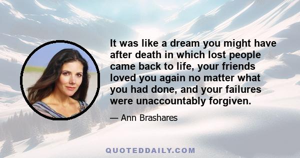 It was like a dream you might have after death in which lost people came back to life, your friends loved you again no matter what you had done, and your failures were unaccountably forgiven.