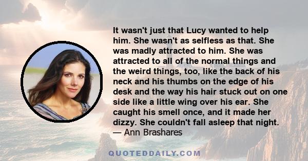 It wasn't just that Lucy wanted to help him. She wasn't as selfless as that. She was madly attracted to him. She was attracted to all of the normal things and the weird things, too, like the back of his neck and his