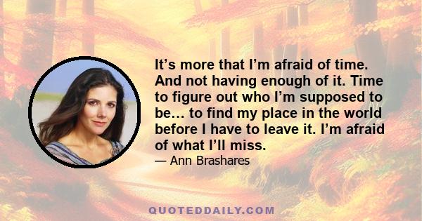 It’s more that I’m afraid of time. And not having enough of it. Time to figure out who I’m supposed to be… to find my place in the world before I have to leave it. I’m afraid of what I’ll miss.