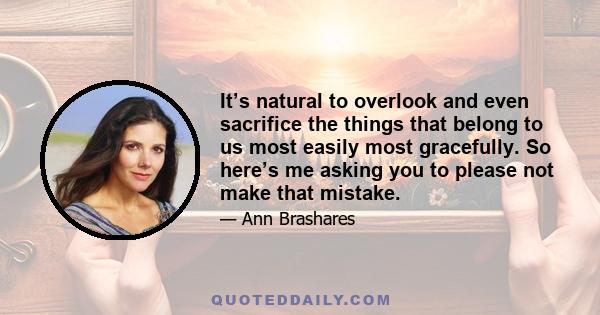 It’s natural to overlook and even sacrifice the things that belong to us most easily most gracefully. So here’s me asking you to please not make that mistake.