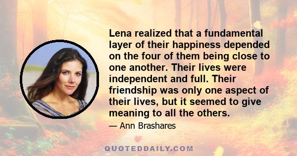 Lena realized that a fundamental layer of their happiness depended on the four of them being close to one another. Their lives were independent and full. Their friendship was only one aspect of their lives, but it