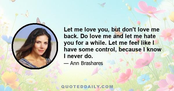 Let me love you, but don't love me back. Do love me and let me hate you for a while. Let me feel like I have some control, because I know I never do.