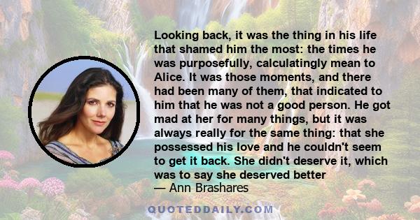 Looking back, it was the thing in his life that shamed him the most: the times he was purposefully, calculatingly mean to Alice. It was those moments, and there had been many of them, that indicated to him that he was