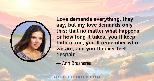 Love demands everything, they say, but my love demands only this: that no matter what happens or how long it takes, you`ll keep faith in me, you`ll remember who we are, and you`ll never feel despair.