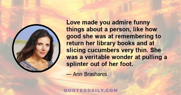 Love made you admire funny things about a person, like how good she was at remembering to return her library books and at slicing cucumbers very thin. She was a veritable wonder at pulling a splinter out of her foot.