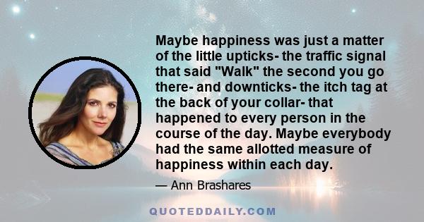 Maybe happiness was just a matter of the little upticks- the traffic signal that said Walk the second you go there- and downticks- the itch tag at the back of your collar- that happened to every person in the course of