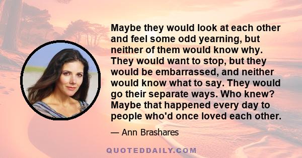 Maybe they would look at each other and feel some odd yearning, but neither of them would know why. They would want to stop, but they would be embarrassed, and neither would know what to say. They would go their