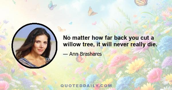 No matter how far back you cut a willow tree, it will never really die.