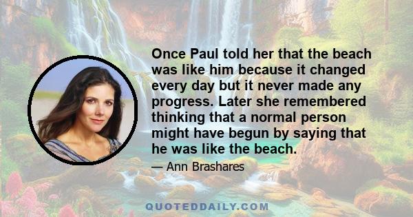 Once Paul told her that the beach was like him because it changed every day but it never made any progress. Later she remembered thinking that a normal person might have begun by saying that he was like the beach.