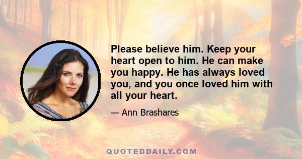 Please believe him. Keep your heart open to him. He can make you happy. He has always loved you, and you once loved him with all your heart.