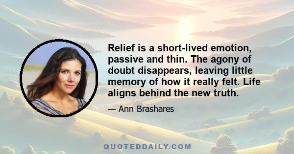 Relief is a short-lived emotion, passive and thin. The agony of doubt disappears, leaving little memory of how it really felt. Life aligns behind the new truth.