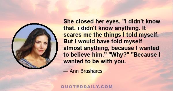 She closed her eyes. I didn't know that. i didn't know anything. It scares me the things I told myself. But I would have told myself almost anything, because I wanted to believe him. Why? Because I wanted to be with you.