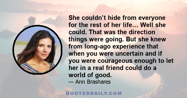 She couldn’t hide from everyone for the rest of her life… Well she could. That was the direction things were going. But she knew from long-ago experience that when you were uncertain and if you were courageous enough to 