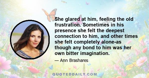 She glared at him, feeling the old frustration. Sometimes in his presence she felt the deepest connection to him, and other times she felt completely alone-as though any bond to him was her own bitter imagination.