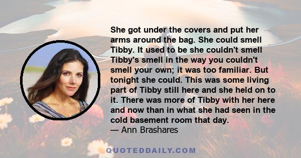 She got under the covers and put her arms around the bag. She could smell Tibby. It used to be she couldn't smell Tibby's smell in the way you couldn't smell your own; it was too familiar. But tonight she could. This