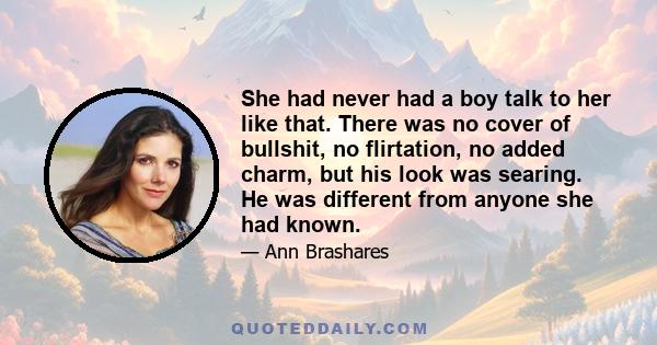 She had never had a boy talk to her like that. There was no cover of bullshit, no flirtation, no added charm, but his look was searing. He was different from anyone she had known.