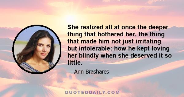 She realized all at once the deeper thing that bothered her, the thing that made him not just irritating but intolerable: how he kept loving her blindly when she deserved it so little.