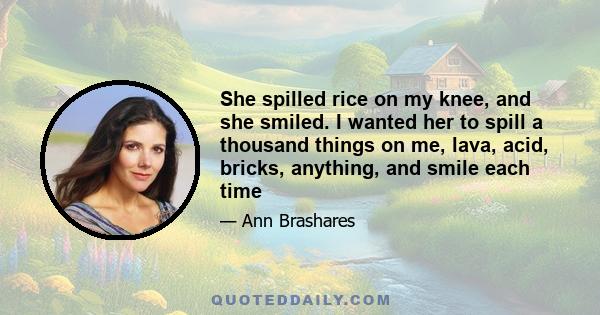 She spilled rice on my knee, and she smiled. I wanted her to spill a thousand things on me, lava, acid, bricks, anything, and smile each time