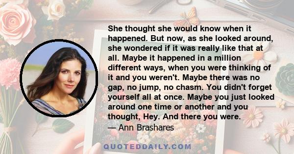 She thought she would know when it happened. But now, as she looked around, she wondered if it was really like that at all. Maybe it happened in a million different ways, when you were thinking of it and you weren't.