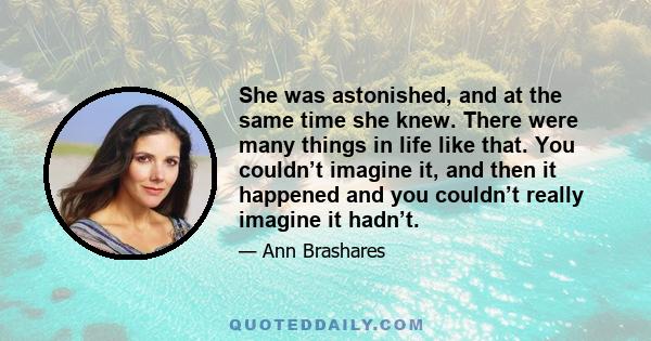 She was astonished, and at the same time she knew. There were many things in life like that. You couldn’t imagine it, and then it happened and you couldn’t really imagine it hadn’t.