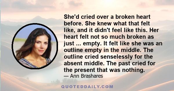 She'd cried over a broken heart before. She knew what that felt like, and it didn't feel like this. Her heart felt not so much broken as just ... empty. It felt like she was an outline empty in the middle. The outline