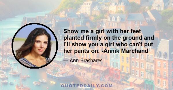 Show me a girl with her feet planted firmly on the ground and I'll show you a girl who can't put her pants on. -Annik Marchand