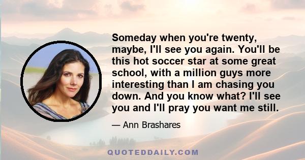 Someday when you're twenty, maybe, I'll see you again. You'll be this hot soccer star at some great school, with a million guys more interesting than I am chasing you down. And you know what? I'll see you and I'll pray