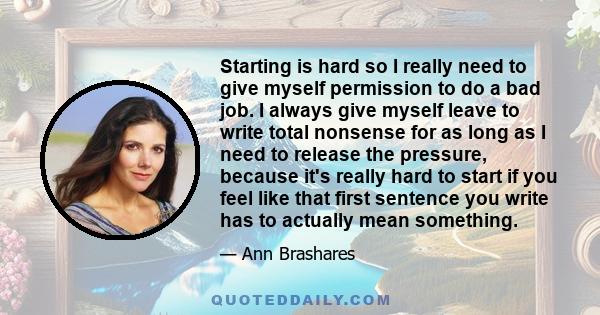 Starting is hard so I really need to give myself permission to do a bad job. I always give myself leave to write total nonsense for as long as I need to release the pressure, because it's really hard to start if you