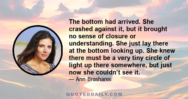 The bottom had arrived. She crashed against it, but it brought no sense of closure or understanding. She just lay there at the bottom looking up. She knew there must be a very tiny circle of light up there somewhere,