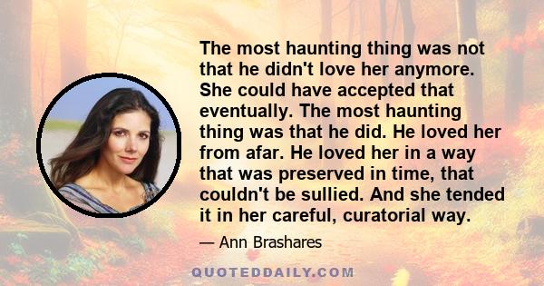 The most haunting thing was not that he didn't love her anymore. She could have accepted that eventually. The most haunting thing was that he did. He loved her from afar. He loved her in a way that was preserved in