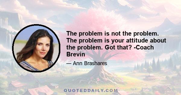 The problem is not the problem. The problem is your attitude about the problem. Got that? -Coach Brevin