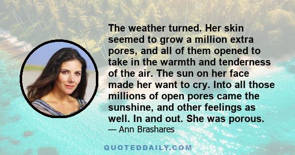 The weather turned. Her skin seemed to grow a million extra pores, and all of them opened to take in the warmth and tenderness of the air. The sun on her face made her want to cry. Into all those millions of open pores